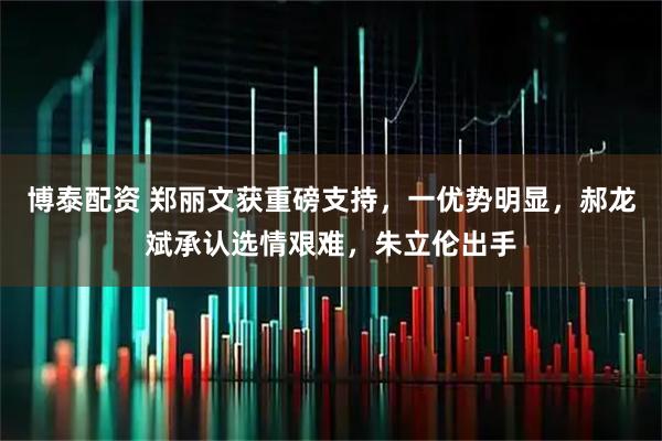 博泰配资 郑丽文获重磅支持，一优势明显，郝龙斌承认选情艰难，朱立伦出手