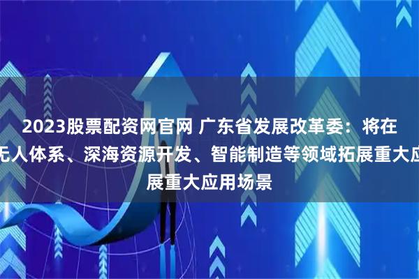2023股票配资网官网 广东省发展改革委：将在全空间无人体系、深海资源开发、智能制造等领域拓展重大应用场景