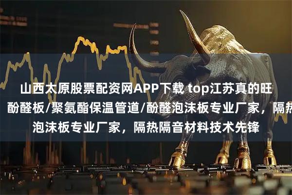山西太原股票配资网APP下载 top江苏真的旺节能科技有限公司：酚醛板/聚氨酯保温管道/酚醛泡沫板专业厂家，隔热隔音材料技术先锋