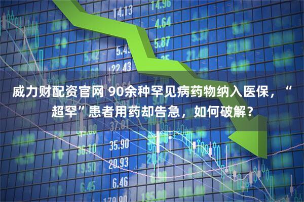 威力财配资官网 90余种罕见病药物纳入医保，“超罕”患者用药却告急，如何破解？