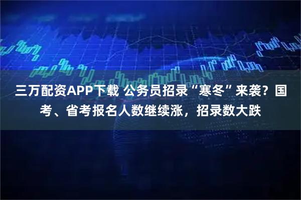 三万配资APP下载 公务员招录“寒冬”来袭？国考、省考报名人数继续涨，招录数大跌