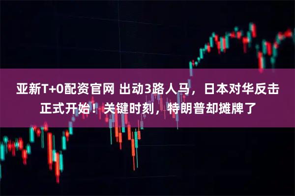 亚新T+0配资官网 出动3路人马，日本对华反击正式开始！关键时刻，特朗普却摊牌了
